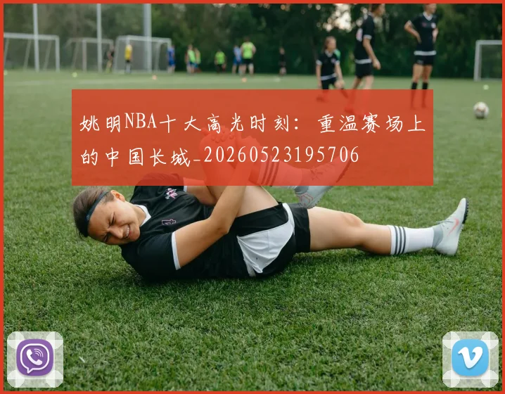 姚明NBA十大高光时刻：重温赛场上的中国长城_20260523195706