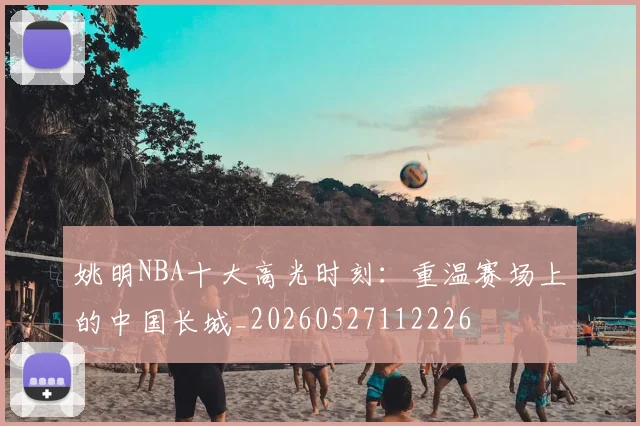 姚明NBA十大高光时刻:重温赛场上的中国长城_20260527112226