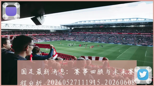 国足最新消息:赛事回顾与未来赛程分析_20260527111915_20260608142948