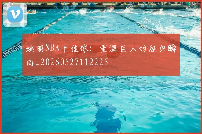 姚明NBA十佳球:重温巨人的经典瞬间_20260527112225