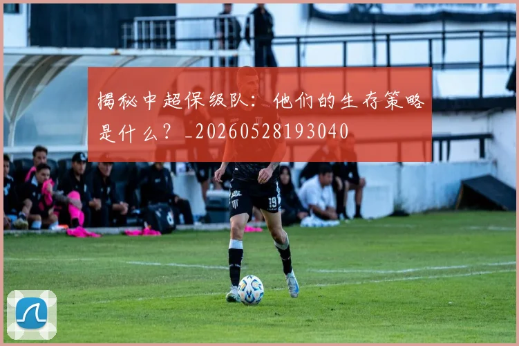 揭秘中超保级队：他们的生存策略是什么？_20260528193040