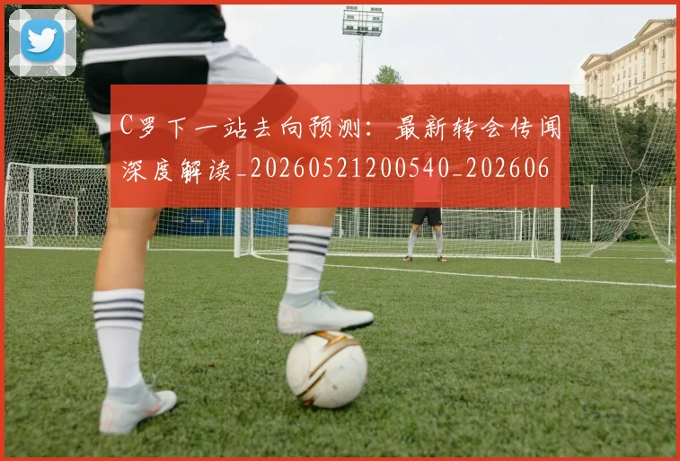 C罗下一站去向预测：最新转会传闻深度解读_20260521200540_20260606165323