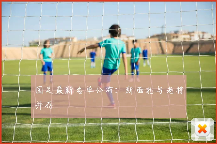 国足最新名单公布：新面孔与老将并存