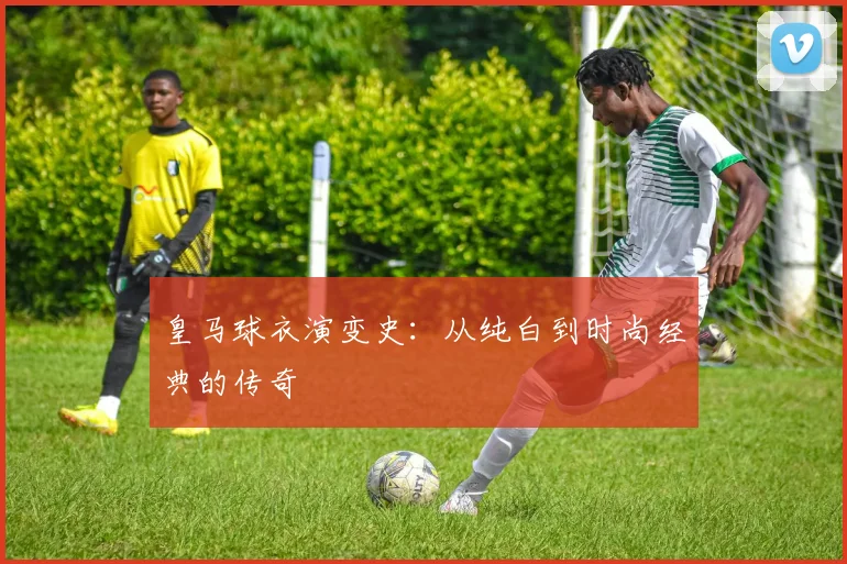 皇马球衣演变史：从纯白到时尚经典的传奇