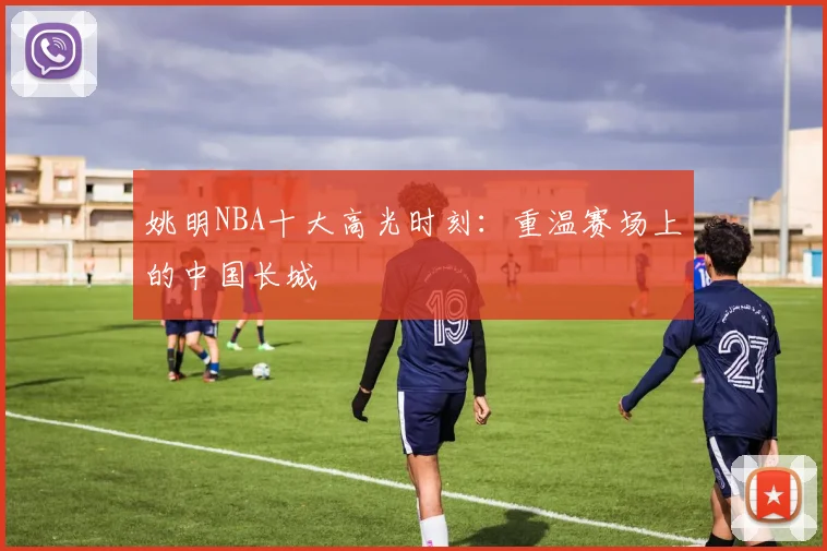 姚明NBA十大高光时刻:重温赛场上的中国长城